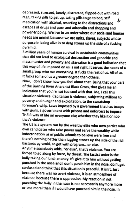 depressed, stressed, lonely, distracted, flipped-out with road rage, taking pill 10 get up, taking pills to go to bed, self meaication with alcohol, resorting to the distractions and escapes of drugs and porn and adrenalin and shopping and Pawer-tripping. We live in an order where our social and human needs are unmet because we are units, slaves, subjects whose purpase in being alive is to drag stones up the side of  fucking pyramid.  3 million years of human survival in sustainable communities that did not lead to ecological destruction and genocide and mass murder and poverty and starvation is a good indication that this way of life imposed on us is nat right. It serves the needs of a small group who run everything. It fucks the rest of us. Al o us. It fucks some of us a greater degree than others.  Now, | don’t know how you feel about that. Being that your part of the Burning River Anarchist Black Cross, that gives me an indication that you’re not too cool with that. Me, | cal this situation violence. Capitalism is violence, subjecting millions to poverty and hunger and exploitation, to the sweatshop foreman’s whip. Laws impased by a govermment that has troops with guns, a government with prisons and enforcers to impose THEIR way of life on everyone else whether they like it o not- that’s violence.  The US i a system run by the wealthy elite who own parties who own candidates who take power and serve the wealthy while indoctrination us in public schools to believe were free and there’s nothing better than lugging stanes up the side of the rich bastards pyramid, so get with program.. or else.  Anytime somebody adds, “or else®, that’s violence. You are forced to go along by force, by threat. The fascist order is the bully taking our lunch money. If 1 give i to him without getting punched in the nose and | don’t punch him in the nose, don’t get confused and think that this situation is peaceful. It isn’t. Just because there was no overt violence, it is an atmosphere of violence because there is oppression. My reaction in not punching the bully in the nase is not necessarily anymore more or less moral than if | would have punched him in the nose. In 